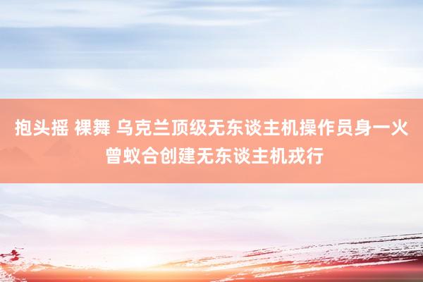 抱头摇 裸舞 乌克兰顶级无东谈主机操作员身一火 曾蚁合创建无东谈主机戎行