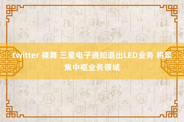 twitter 裸舞 三星电子通知退出LED业务 将聚焦中枢业务领域