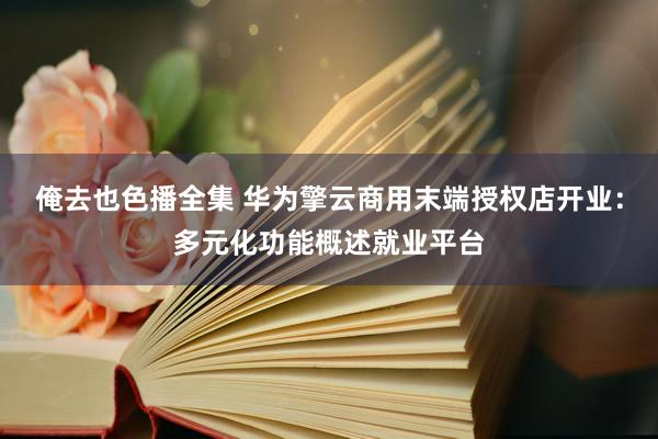 俺去也色播全集 华为擎云商用末端授权店开业：多元化功能概述就业平台