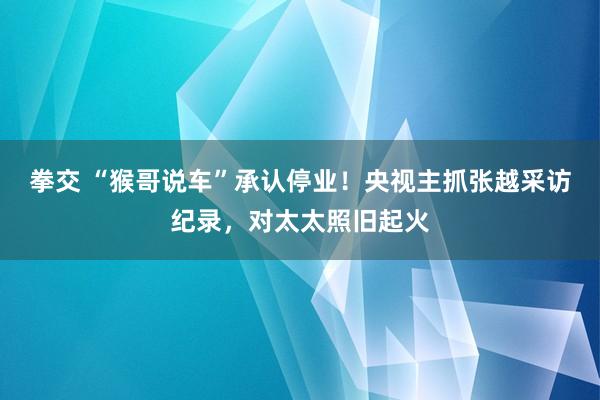 拳交 “猴哥说车”承认停业！央视主抓张越采访纪录，对太太照旧起火