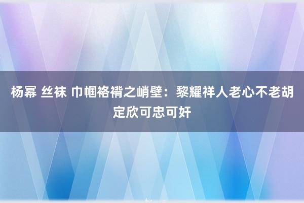 杨幂 丝袜 巾帼袼褙之峭壁：黎耀祥人老心不老胡定欣可忠可奸