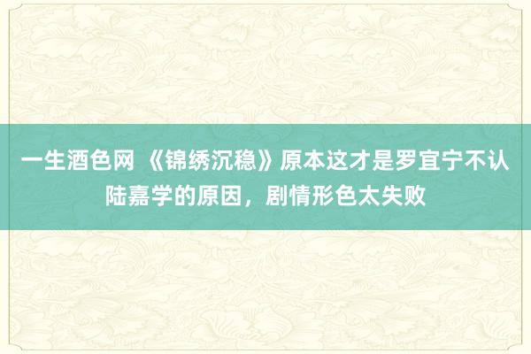 一生酒色网 《锦绣沉稳》原本这才是罗宜宁不认陆嘉学的原因，剧情形色太失败