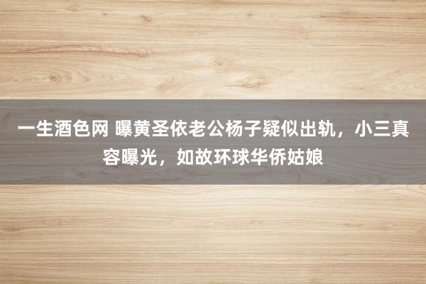 一生酒色网 曝黄圣依老公杨子疑似出轨，小三真容曝光，如故环球华侨姑娘