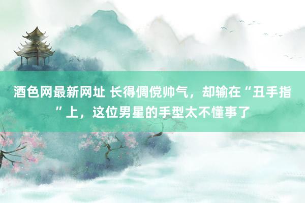 酒色网最新网址 长得倜傥帅气，却输在“丑手指”上，这位男星的手型太不懂事了