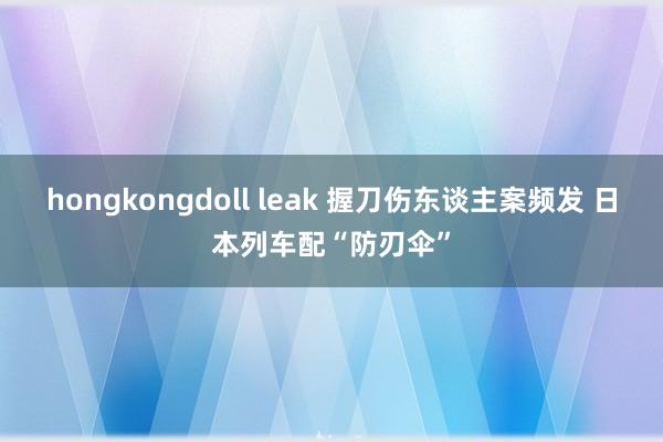 hongkongdoll leak 握刀伤东谈主案频发 日本列车配“防刃伞”