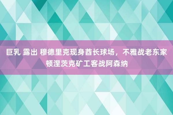 巨乳 露出 穆德里克现身酋长球场，不雅战老东家顿涅茨克矿工客战阿森纳