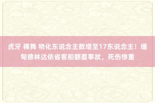 虎牙 裸舞 物化东说念主数增至17东说念主！缅甸德林达依省客船翻覆事故，死伤惨重