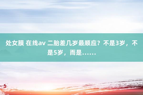 处女膜 在线av 二胎差几岁最顺应？不是3岁，不是5岁，而是……