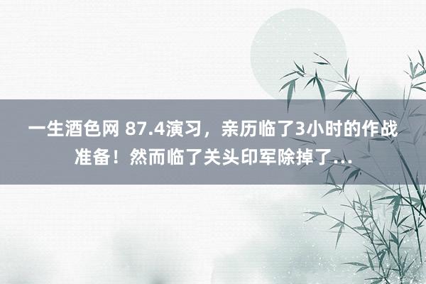 一生酒色网 87.4演习，亲历临了3小时的作战准备！然而临了关头印军除掉了…