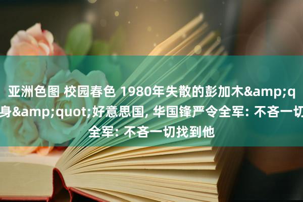 亚洲色图 校园春色 1980年失散的彭加木&quot;现身&quot;好意思国， 华国锋严令全军: 不吝一切找到他