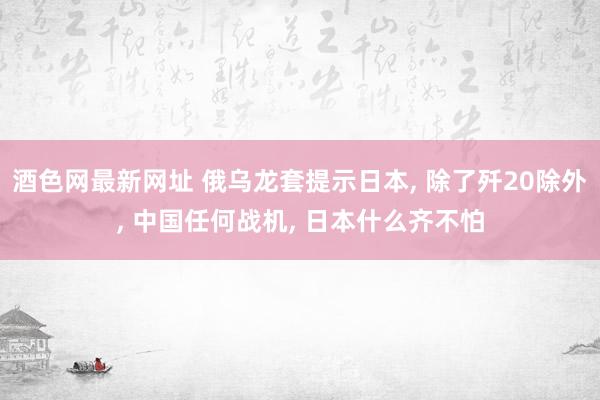 酒色网最新网址 俄乌龙套提示日本， 除了歼20除外， 中国任何战机， 日本什么齐不怕