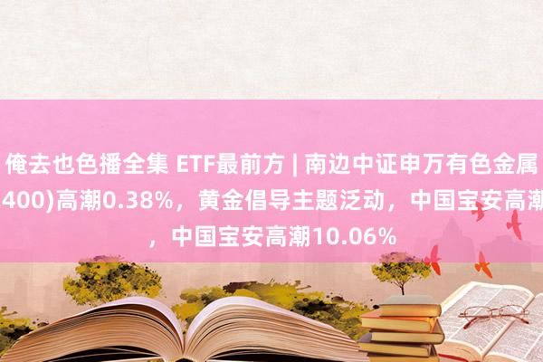 俺去也色播全集 ETF最前方 | 南边中证申万有色金属ETF(512400)高潮0.38%，黄金倡导主题泛动，中国宝安高潮10.06%