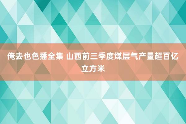 俺去也色播全集 山西前三季度煤层气产量超百亿立方米