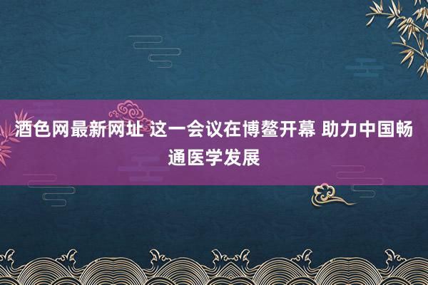 酒色网最新网址 这一会议在博鳌开幕 助力中国畅通医学发展