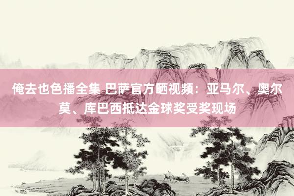 俺去也色播全集 巴萨官方晒视频：亚马尔、奥尔莫、库巴西抵达金球奖受奖现场