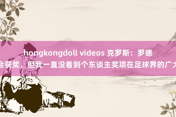 hongkongdoll videos 克罗斯：罗德里会获奖，但我一直没看到个东谈主奖项在足球界的广大性