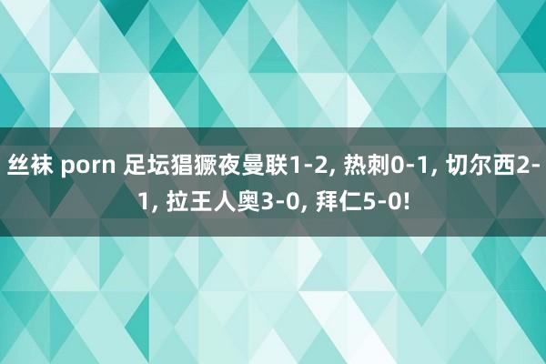 丝袜 porn 足坛猖獗夜曼联1-2， 热刺0-1， 切尔西2-1， 拉王人奥3-0， 拜仁5-0!