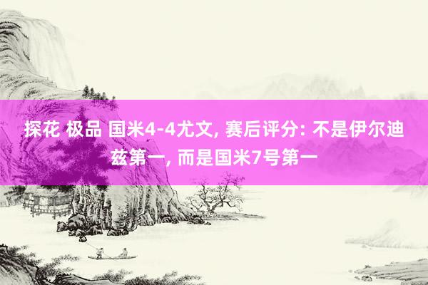 探花 极品 国米4-4尤文， 赛后评分: 不是伊尔迪兹第一， 而是国米7号第一