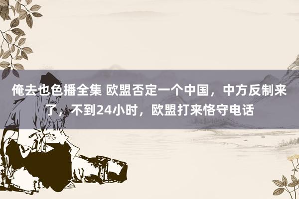 俺去也色播全集 欧盟否定一个中国，中方反制来了，不到24小时，欧盟打来恪守电话