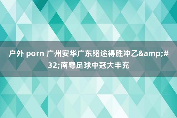 户外 porn 广州安华广东铭途得胜冲乙&#32;南粤足球中冠大丰充