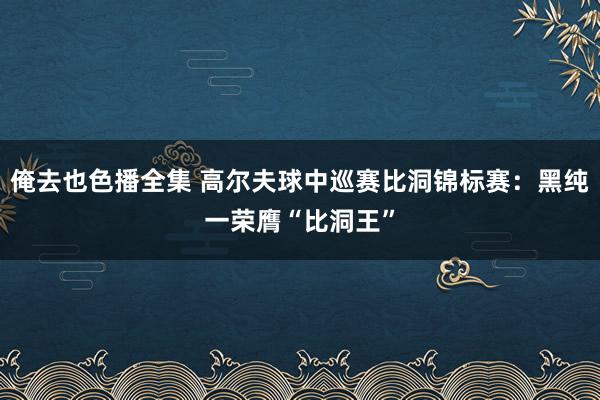 俺去也色播全集 高尔夫球中巡赛比洞锦标赛：黑纯一荣膺“比洞王”