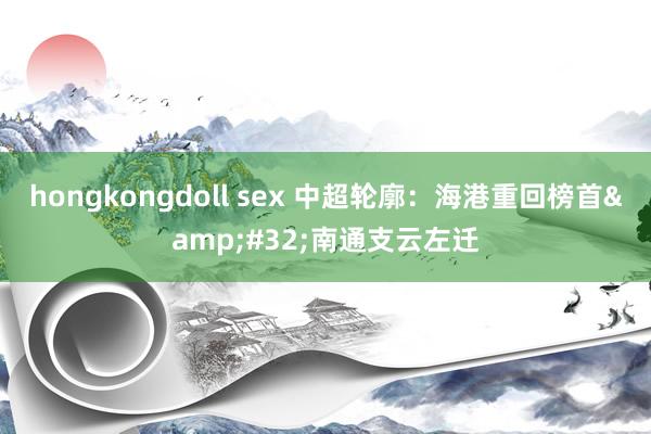 hongkongdoll sex 中超轮廓：海港重回榜首&#32;南通支云左迁