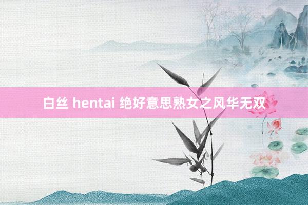 白丝 hentai 绝好意思熟女之风华无双