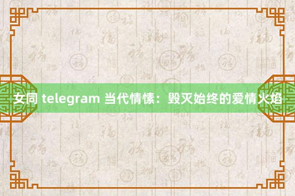 女同 telegram 当代情愫：毁灭始终的爱情火焰