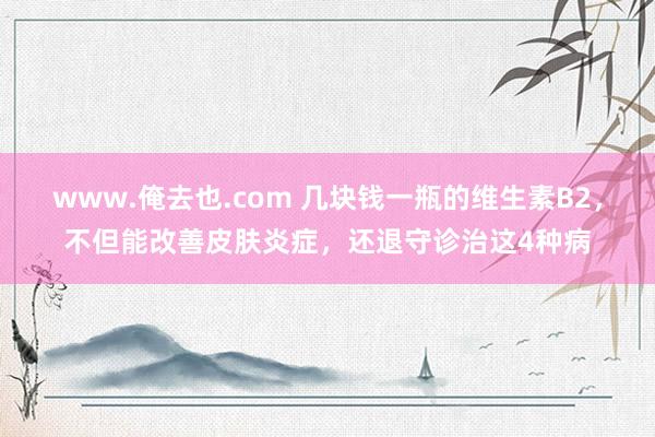 www.俺去也.com 几块钱一瓶的维生素B2，不但能改善皮肤炎症，还退守诊治这4种病