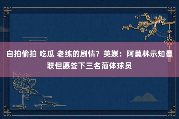 自拍偷拍 吃瓜 老练的剧情？英媒：阿莫林示知曼联但愿签下三名葡体球员