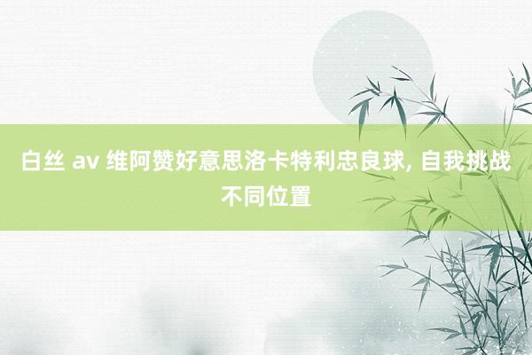 白丝 av 维阿赞好意思洛卡特利忠良球， 自我挑战不同位置