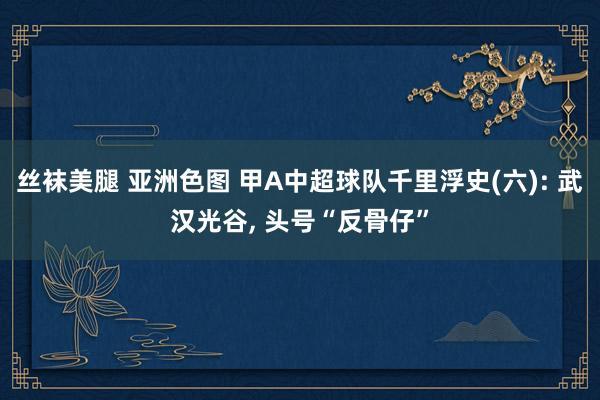 丝袜美腿 亚洲色图 甲A中超球队千里浮史(六): 武汉光谷， 头号“反骨仔”