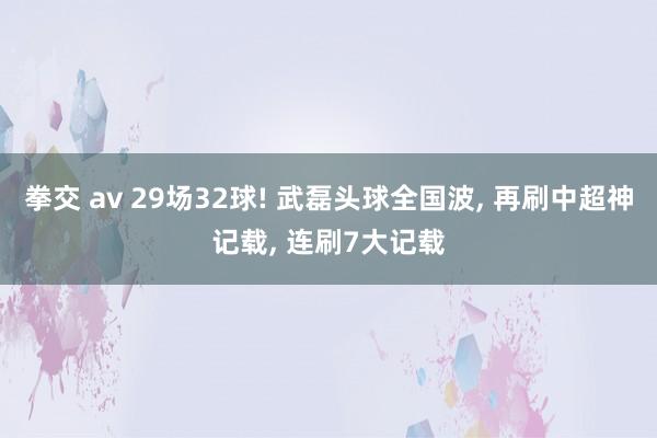 拳交 av 29场32球! 武磊头球全国波， 再刷中超神记载， 连刷7大记载