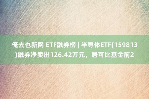 俺去也新网 ETF融券榜 | 半导体ETF(159813)融券净卖出126.42万元，居可比基金前2