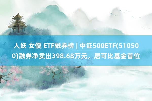 人妖 女優 ETF融券榜 | 中证500ETF(510500)融券净卖出398.68万元，居可比基金首位