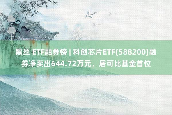 黑丝 ETF融券榜 | 科创芯片ETF(588200)融券净卖出644.72万元，居可比基金首位