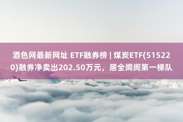 酒色网最新网址 ETF融券榜 | 煤炭ETF(515220)融券净卖出202.50万元，居全阛阓第一梯队