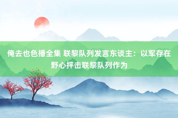 俺去也色播全集 联黎队列发言东谈主：以军存在野心抨击联黎队列作为