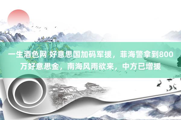 一生酒色网 好意思国加码军援，菲海警拿到800万好意思金，南海风雨欲来，中方已增援