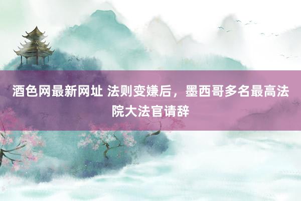 酒色网最新网址 法则变嫌后，墨西哥多名最高法院大法官请辞