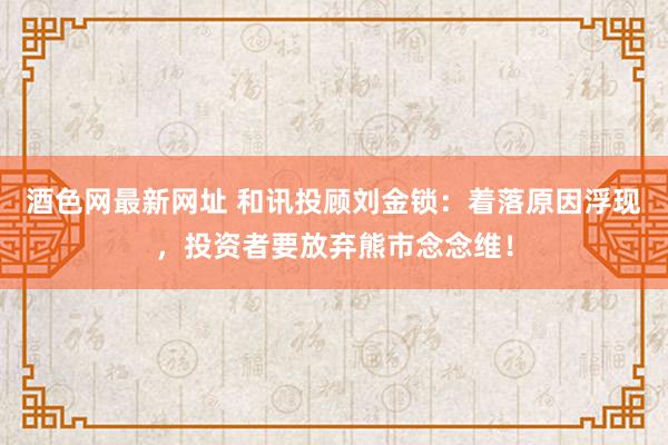 酒色网最新网址 和讯投顾刘金锁：着落原因浮现，投资者要放弃熊市念念维！