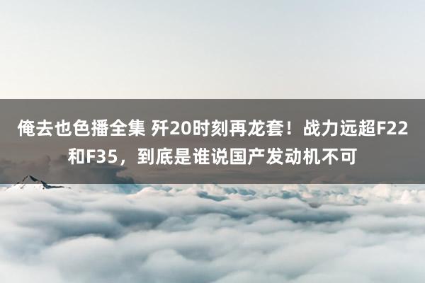 俺去也色播全集 歼20时刻再龙套！战力远超F22和F35，到底是谁说国产发动机不可