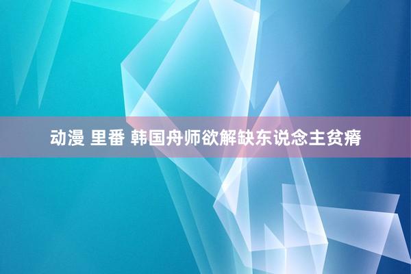 动漫 里番 韩国舟师欲解缺东说念主贫瘠