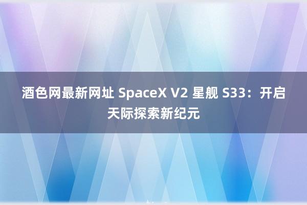 酒色网最新网址 SpaceX V2 星舰 S33：开启天际探索新纪元