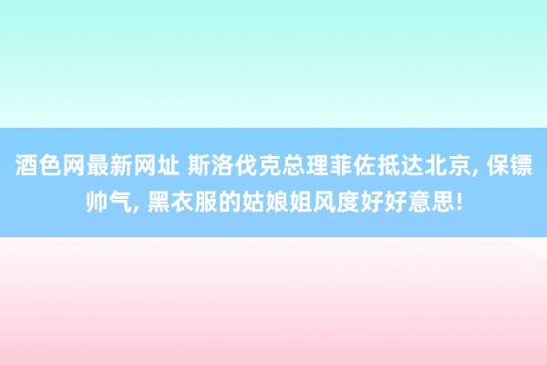 酒色网最新网址 斯洛伐克总理菲佐抵达北京， 保镖帅气， 黑衣服的姑娘姐风度好好意思!