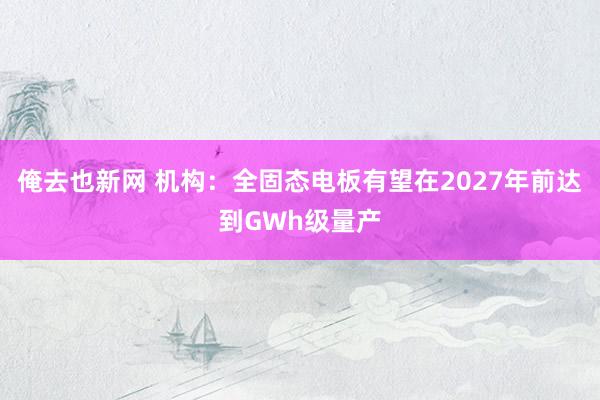 俺去也新网 机构：全固态电板有望在2027年前达到GWh级量产