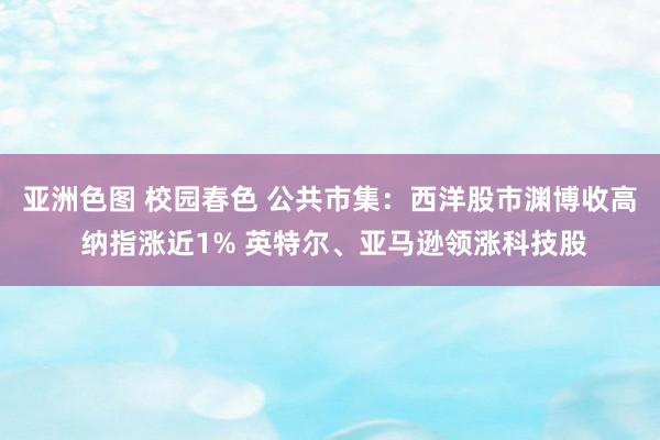 亚洲色图 校园春色 公共市集：西洋股市渊博收高 纳指涨近1% 英特尔、亚马逊领涨科技股