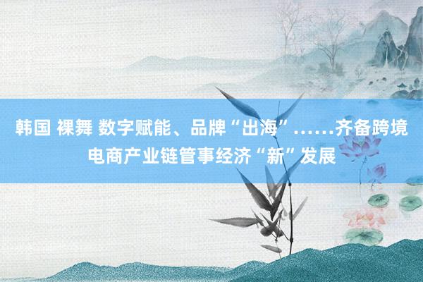 韩国 裸舞 数字赋能、品牌“出海”……齐备跨境电商产业链管事经济“新”发展