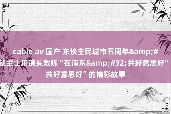 cable av 国产 东谈主民城市五周年&#32;中外东谈主士用镜头敷陈“在浦东&#32;共好意思好”的精彩故事