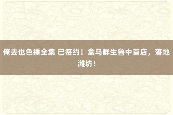 俺去也色播全集 已签约！盒马鲜生鲁中首店，落地潍坊！